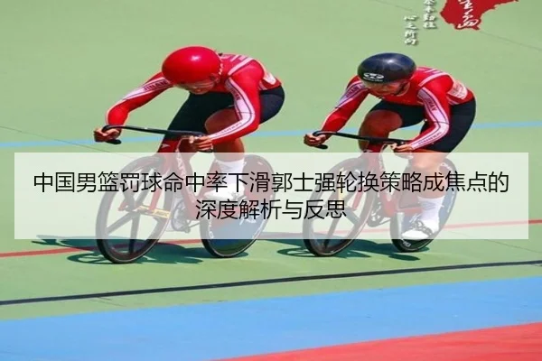 中国男篮罚球命中率下滑郭士强轮换策略成焦点的深度解析与反思