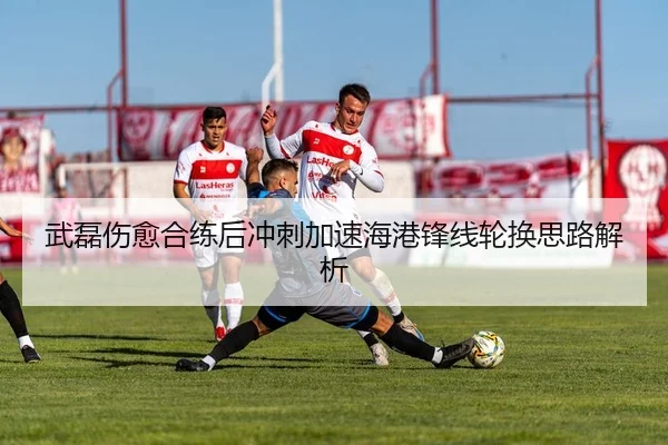 武磊伤愈合练后冲刺加速海港锋线轮换思路解析